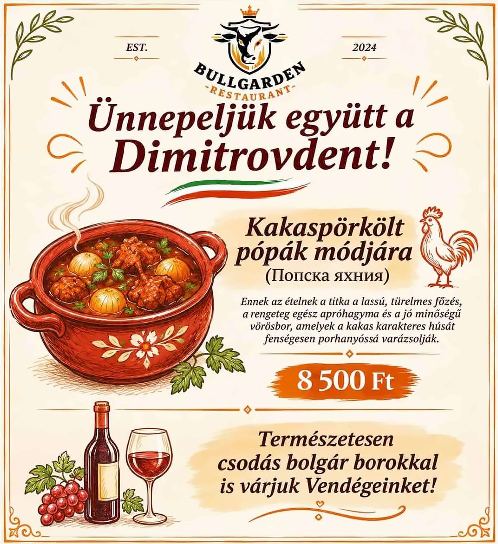 Bullgarden Restaurant plakát: Ünnepeljük együtt a Dimitrovdent! Kakaspörkölt pópák módjára (Попска яхния). Ennek az ételnek a titka a lassú, türelmes főzés, a rengeteg egész apróhagyma és a jó minőségű vörösbor, amelyek a kakas karakteres húsát fenségesen porhanyóssá varázsolják. 8 500 Ft. Természetesen csodás bolgár borokkal is várjuk Vendégeinket!